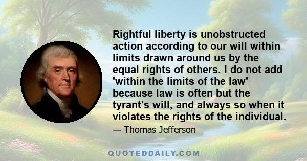 Rightful liberty is unobstructed action according to our will within limits drawn around us by the equal rights of others. I do not add 'within the limits of the law' because law is often but the tyrant's will, and