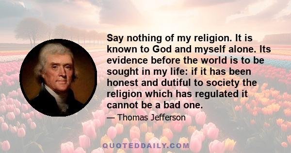 Say nothing of my religion. It is known to God and myself alone. Its evidence before the world is to be sought in my life: if it has been honest and dutiful to society the religion which has regulated it cannot be a bad 