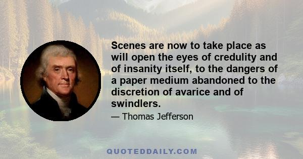 Scenes are now to take place as will open the eyes of credulity and of insanity itself, to the dangers of a paper medium abandoned to the discretion of avarice and of swindlers.