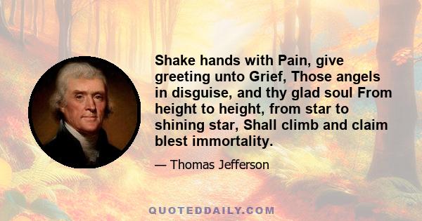 Shake hands with Pain, give greeting unto Grief, Those angels in disguise, and thy glad soul From height to height, from star to shining star, Shall climb and claim blest immortality.