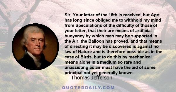 Sir, Your letter of the 15th is received, but Age has long since obliged me to withhold my mind from Speculations of the difficulty of those of your letter, that their are means of artificial buoyancy by which man may