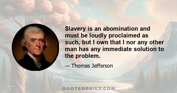 Slavery is an abomination and must be loudly proclaimed as such, but I own that I nor any other man has any immediate solution to the problem.