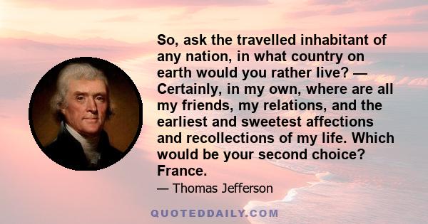 So, ask the travelled inhabitant of any nation, in what country on earth would you rather live? — Certainly, in my own, where are all my friends, my relations, and the earliest and sweetest affections and recollections