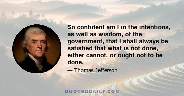 So confident am I in the intentions, as well as wisdom, of the government, that I shall always be satisfied that what is not done, either cannot, or ought not to be done.