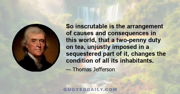 So inscrutable is the arrangement of causes and consequences in this world, that a two-penny duty on tea, unjustly imposed in a sequestered part of it, changes the condition of all its inhabitants.