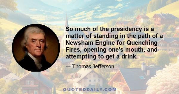 So much of the presidency is a matter of standing in the path of a Newsham Engine for Quenching Fires, opening one's mouth, and attempting to get a drink.