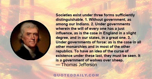 Societies exist under three forms sufficiently distinguishable. 1. Without government, as among our Indians. 2. Under governments wherein the will of every one has a just influence, as is the case in England in a slight 