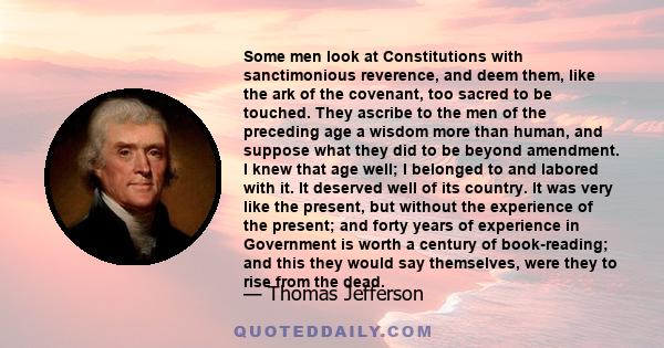 Some men look at constitutions with sanctimonious reverence, and deem them like the ark of the Covenant, too sacred to be touched. They ascribe to the men of the preceding age a wisdom more than human, and suppose what