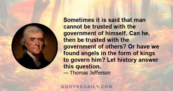 Sometimes it is said that man cannot be trusted with the government of himself. Can he, then be trusted with the government of others? Or have we found angels in the form of kings to govern him? Let history answer this