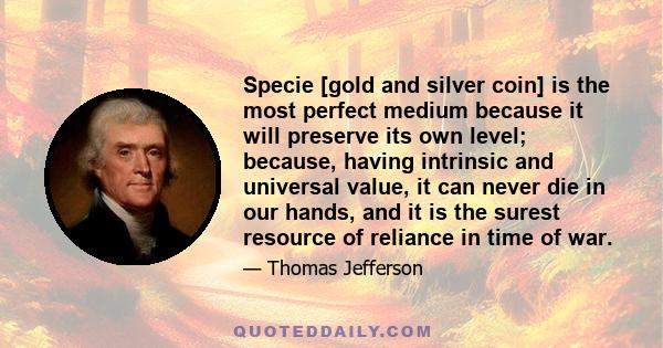 Specie [gold and silver coin] is the most perfect medium because it will preserve its own level; because, having intrinsic and universal value, it can never die in our hands, and it is the surest resource of reliance in 