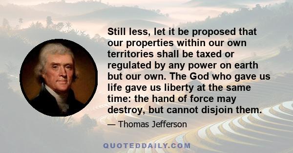 Still less, let it be proposed that our properties within our own territories shall be taxed or regulated by any power on earth but our own. The God who gave us life gave us liberty at the same time: the hand of force