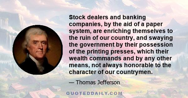 Stock dealers and banking companies, by the aid of a paper system, are enriching themselves to the ruin of our country, and swaying the government by their possession of the printing presses, which their wealth commands 