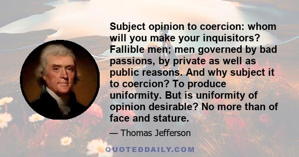 Subject opinion to coercion: whom will you make your inquisitors? Fallible men; men governed by bad passions, by private as well as public reasons. And why subject it to coercion? To produce uniformity. But is