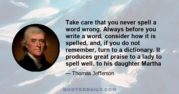 Take care that you never spell a word wrong. Always before you write a word, consider how it is spelled, and, if you do not remember, turn to a dictionary. It produces great praise to a lady to spell well. to his