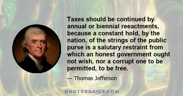 Taxes should be continued by annual or biennial reeactments, because a constant hold, by the nation, of the strings of the public purse is a salutary restraint from which an honest government ought not wish, nor a