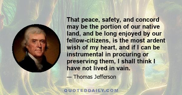 That peace, safety, and concord may be the portion of our native land, and be long enjoyed by our fellow-citizens, is the most ardent wish of my heart, and if I can be instrumental in procuring or preserving them, I