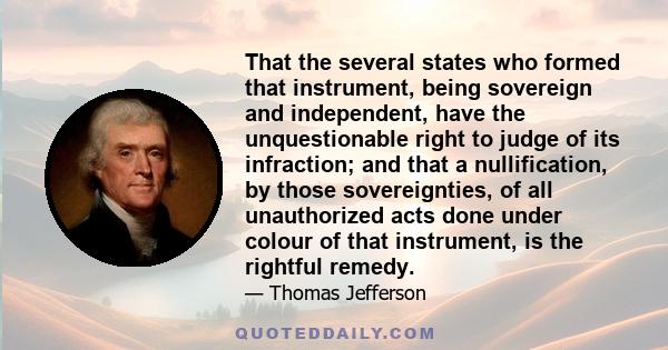 That the several states who formed that instrument, being sovereign and independent, have the unquestionable right to judge of its infraction; and that a nullification, by those sovereignties, of all unauthorized acts