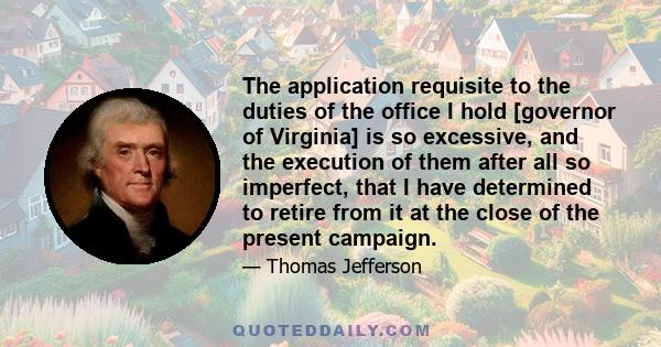 The application requisite to the duties of the office I hold [governor of Virginia] is so excessive, and the execution of them after all so imperfect, that I have determined to retire from it at the close of the present 