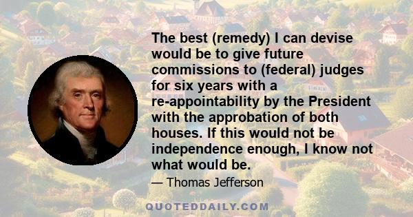 The best (remedy) I can devise would be to give future commissions to (federal) judges for six years with a re-appointability by the President with the approbation of both houses. If this would not be independence