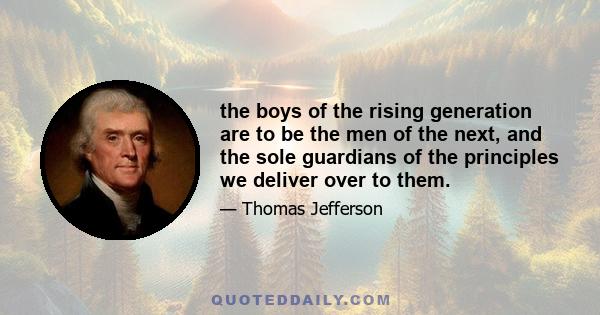 the boys of the rising generation are to be the men of the next, and the sole guardians of the principles we deliver over to them.