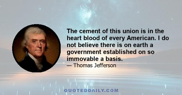 The cement of this union is in the heart blood of every American. I do not believe there is on earth a government established on so immovable a basis.