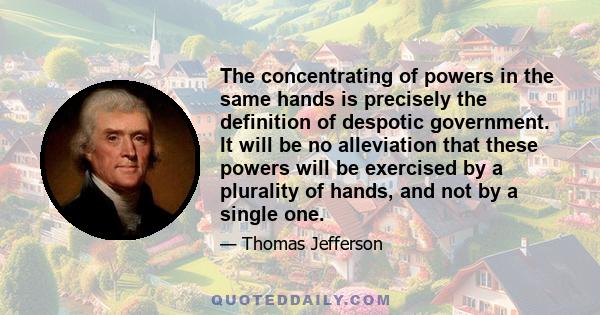 The concentrating of powers in the same hands is precisely the definition of despotic government. It will be no alleviation that these powers will be exercised by a plurality of hands, and not by a single one.