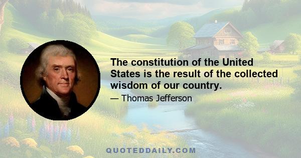 The constitution of the United States is the result of the collected wisdom of our country.