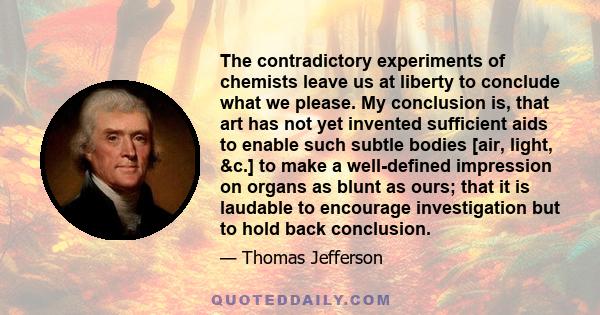 The contradictory experiments of chemists leave us at liberty to conclude what we please. My conclusion is, that art has not yet invented sufficient aids to enable such subtle bodies [air, light, &c.] to make a