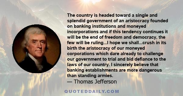 The country is headed toward a single and splendid government of an aristocracy founded on banking institutions and moneyed incorporations and if this tendency continues it will be the end of freedom and democracy, the