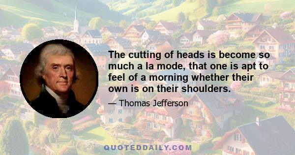 The cutting of heads is become so much a la mode, that one is apt to feel of a morning whether their own is on their shoulders.