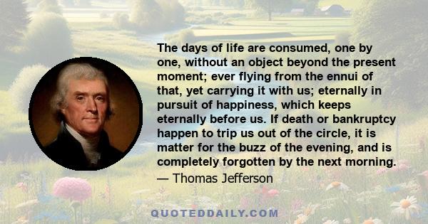 The days of life are consumed, one by one, without an object beyond the present moment; ever flying from the ennui of that, yet carrying it with us; eternally in pursuit of happiness, which keeps eternally before us. If 