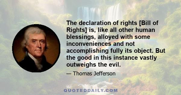 The declaration of rights [Bill of Rights] is, like all other human blessings, alloyed with some inconveniences and not accomplishing fully its object. But the good in this instance vastly outweighs the evil.