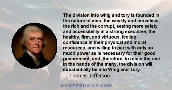 The division into whig and tory is founded in the nature of men; the weakly and nerveless, the rich and the corrupt, seeing more safety and accessibility in a strong executive; the healthy, firm, and virtuous, feeling