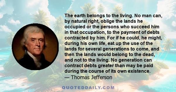 The earth belongs to the living. No man can, by natural right, oblige the lands he occupied or the persons who succeed him in that occupation, to the payment of debts contracted by him. For if he could, he might, during 