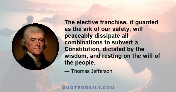 The elective franchise, if guarded as the ark of our safety, will peaceably dissipate all combinations to subvert a Constitution, dictated by the wisdom, and resting on the will of the people.