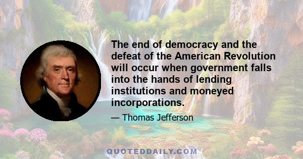 The end of democracy and the defeat of the American Revolution will occur when government falls into the hands of lending institutions and moneyed incorporations.