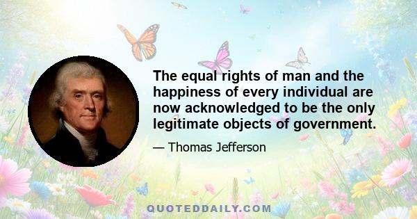 The equal rights of man and the happiness of every individual are now acknowledged to be the only legitimate objects of government.