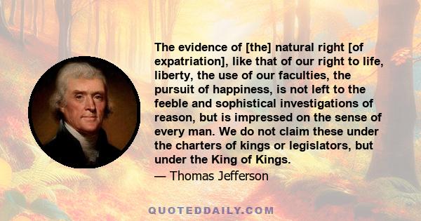 The evidence of [the] natural right [of expatriation], like that of our right to life, liberty, the use of our faculties, the pursuit of happiness, is not left to the feeble and sophistical investigations of reason, but 