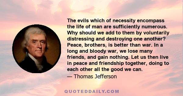 The evils which of necessity encompass the life of man are sufficiently numerous. Why should we add to them by voluntarily distressing and destroying one another? Peace, brothers, is better than war. In a long and