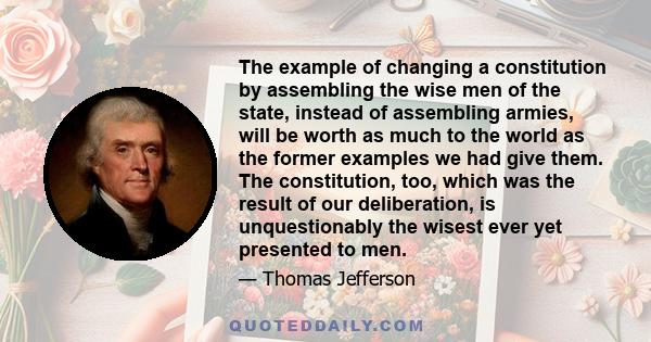 The example of changing a constitution by assembling the wise men of the state, instead of assembling armies, will be worth as much to the world as the former examples we had give them. The constitution, too, which was