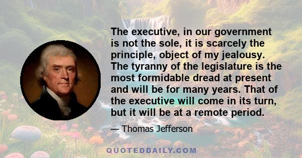 The executive, in our government is not the sole, it is scarcely the principle, object of my jealousy. The tyranny of the legislature is the most formidable dread at present and will be for many years. That of the