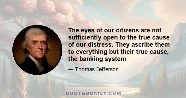 The eyes of our citizens are not sufficiently open to the true cause of our distress. They ascribe them to everything but their true cause, the banking system