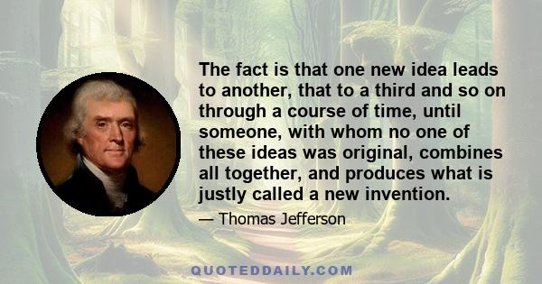 The fact is that one new idea leads to another, that to a third and so on through a course of time, until someone, with whom no one of these ideas was original, combines all together, and produces what is justly called