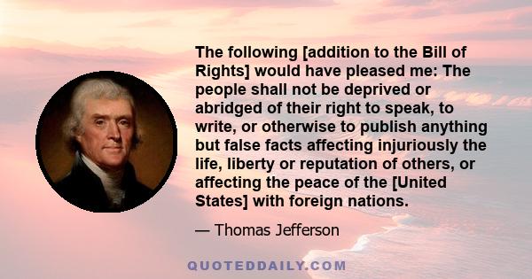 The following [addition to the Bill of Rights] would have pleased me: The people shall not be deprived or abridged of their right to speak, to write, or otherwise to publish anything but false facts affecting