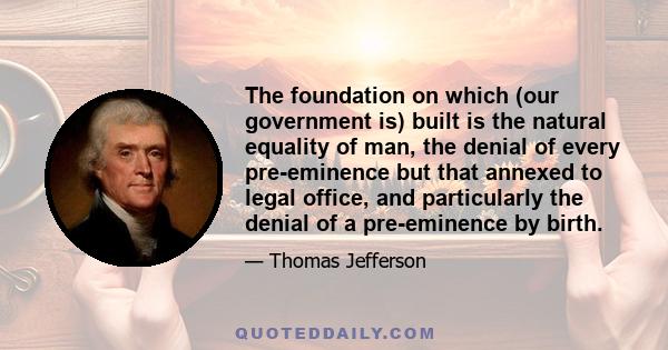 The foundation on which (our government is) built is the natural equality of man, the denial of every pre-eminence but that annexed to legal office, and particularly the denial of a pre-eminence by birth.