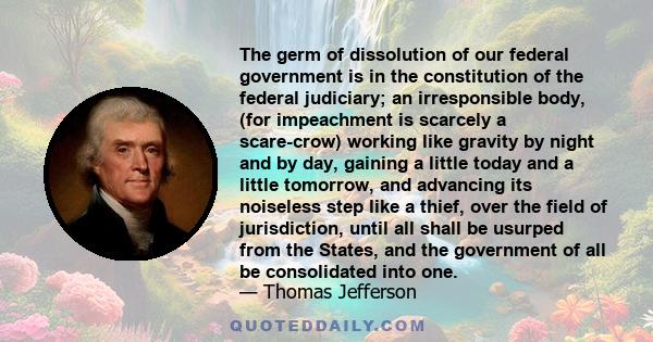 The germ of dissolution of our federal government is in the constitution of the federal judiciary; an irresponsible body, (for impeachment is scarcely a scare-crow) working like gravity by night and by day, gaining a