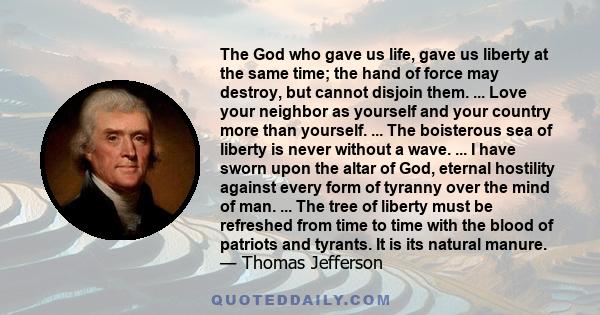 The God who gave us life, gave us liberty at the same time; the hand of force may destroy, but cannot disjoin them. ... Love your neighbor as yourself and your country more than yourself. ... The boisterous sea of