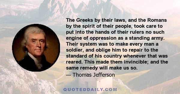 The Greeks by their laws, and the Romans by the spirit of their people, took care to put into the hands of their rulers no such engine of oppression as a standing army. Their system was to make every man a soldier, and