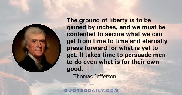 The ground of liberty is to be gained by inches, and we must be contented to secure what we can get from time to time and eternally press forward for what is yet to get. It takes time to persuade men to do even what is