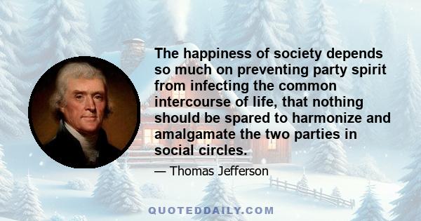 The happiness of society depends so much on preventing party spirit from infecting the common intercourse of life, that nothing should be spared to harmonize and amalgamate the two parties in social circles.